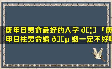 庚申日男命最好的八字 🦈 「庚申日柱男命婚 🐵 姻一定不好吗」